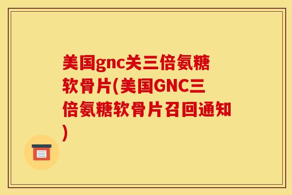 美国gnc关三倍氨糖软骨片(美国GNC三倍氨糖软骨片召回通知)