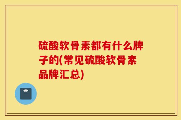 硫酸软骨素都有什么牌子的(常见硫酸软骨素品牌汇总)