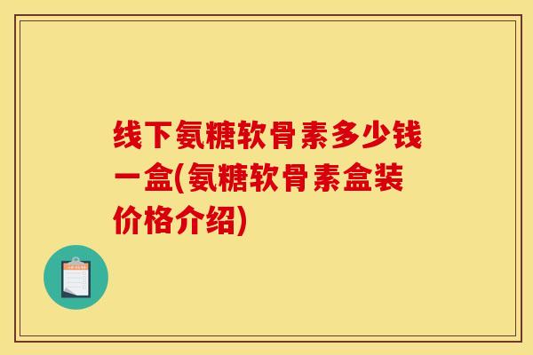 线下氨糖软骨素多少钱一盒(氨糖软骨素盒装价格介绍)