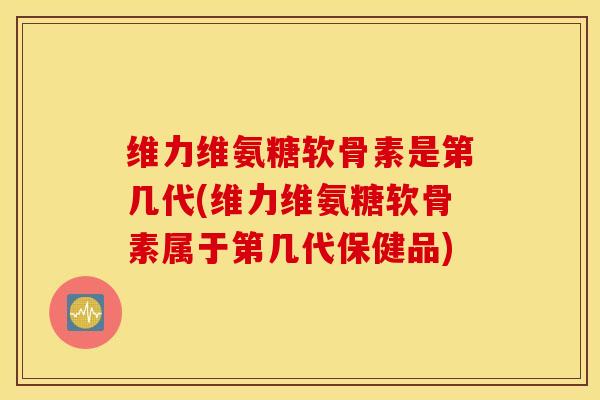维力维氨糖软骨素是第几代(维力维氨糖软骨素属于第几代保健品)