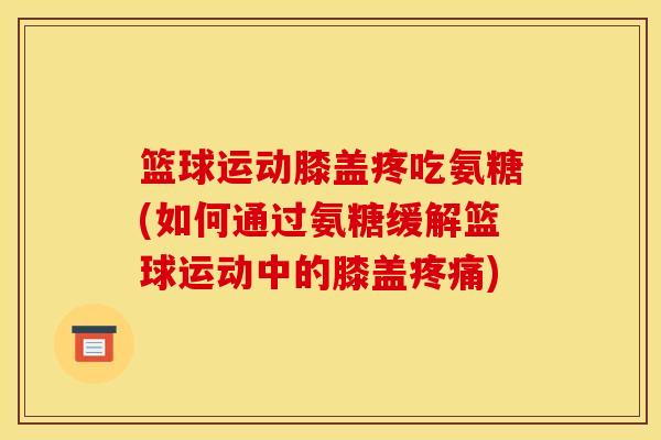 篮球运动膝盖疼吃氨糖(如何通过氨糖缓解篮球运动中的膝盖疼痛)