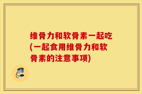 维骨力和软骨素一起吃(一起食用维骨力和软骨素的注意事项)