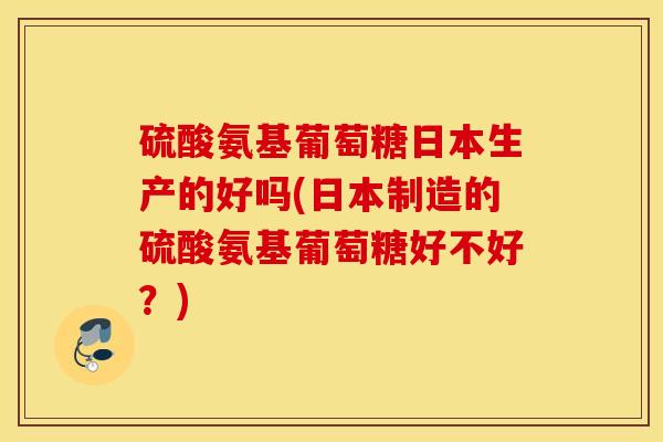 硫酸氨基葡萄糖日本生产的好吗(日本制造的硫酸氨基葡萄糖好不好？)