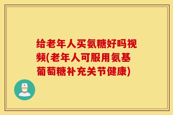 给老年人买氨糖好吗视频(老年人可服用氨基葡萄糖补充关节健康)