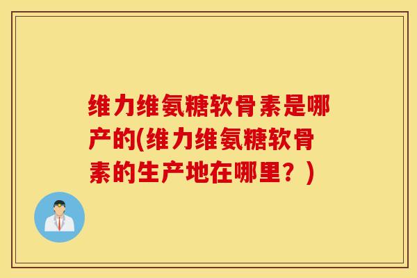 维力维氨糖软骨素是哪产的(维力维氨糖软骨素的生产地在哪里？)