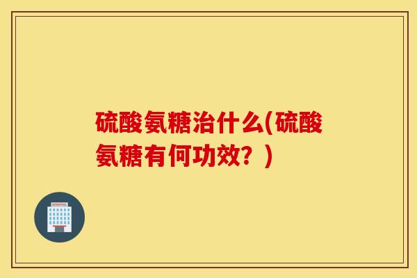 硫酸氨糖治什么(硫酸氨糖有何功效？)