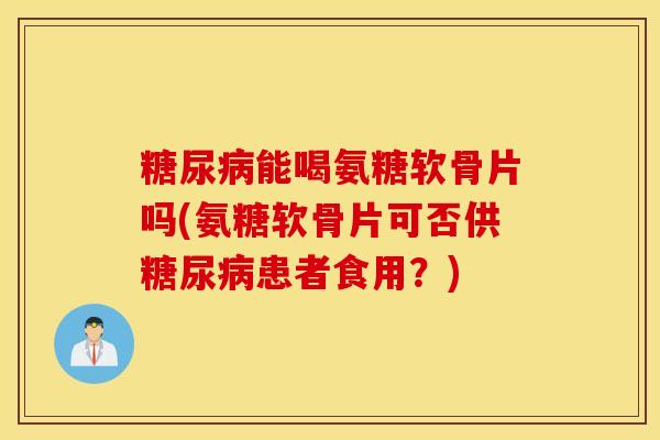 糖尿病能喝氨糖软骨片吗(氨糖软骨片可否供糖尿病患者食用？)