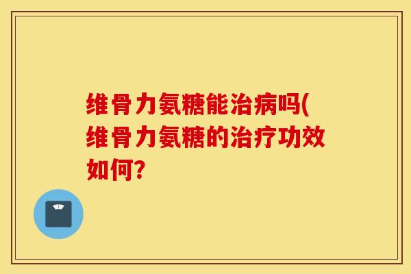 维骨力氨糖能治病吗(维骨力氨糖的治疗功效如何? 维骨力氨糖能治病吗(维骨力氨糖的治疗功效如何?