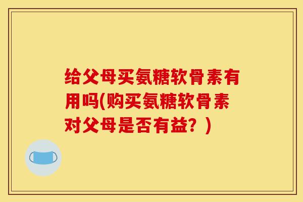 给父母买氨糖软骨素有用吗(购买氨糖软骨素对父母是否有益？)