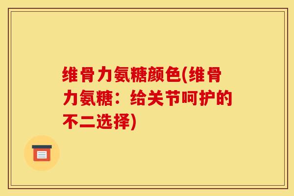 维骨力氨糖颜色(维骨力氨糖：给关节呵护的不二选择)