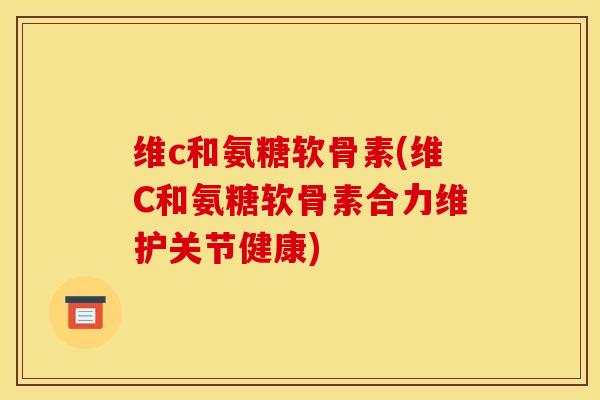维c和氨糖软骨素(维C和氨糖软骨素合力维护关节健康) 维c和氨糖软骨素(维C和氨糖软骨素合力维护关节健康)