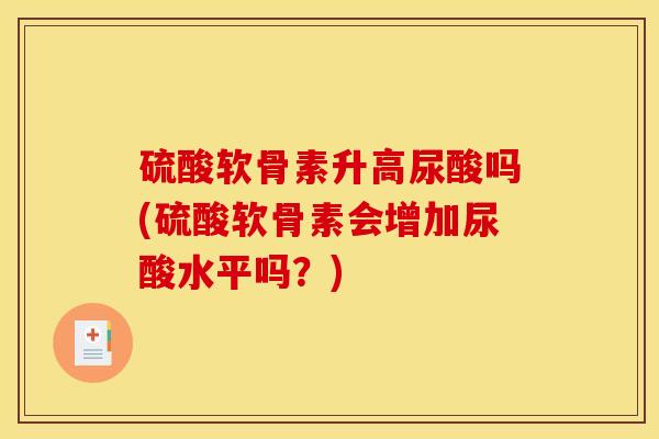 硫酸软骨素升高尿酸吗(硫酸软骨素会增加尿酸水平吗？)