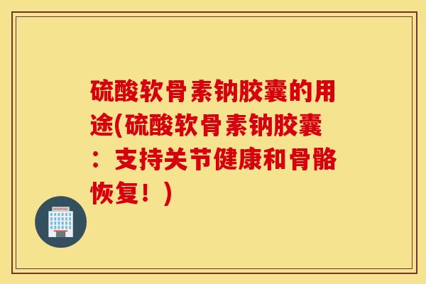 硫酸软骨素钠胶囊的用途(硫酸软骨素钠胶囊：支持关节健康和骨骼恢复！)