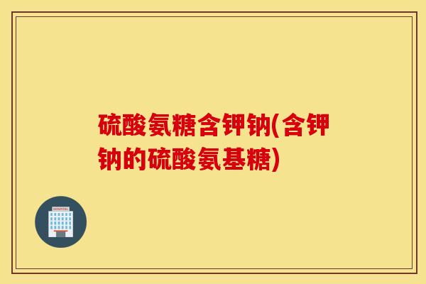 硫酸氨糖含钾钠(含钾钠的硫酸氨基糖)