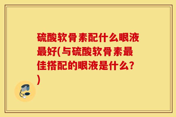 硫酸软骨素配什么眼液最好(与硫酸软骨素最佳搭配的眼液是什么？)
