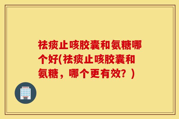 祛痰止咳胶囊和氨糖哪个好(祛痰止咳胶囊和氨糖，哪个更有效？)