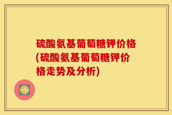 硫酸氨基葡萄糖钾价格(硫酸氨基葡萄糖钾价格走势及分析)