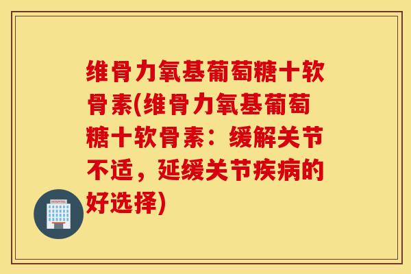 维骨力氧基葡萄糖十软骨素(维骨力氧基葡萄糖十软骨素：缓解关节不适，延缓关节疾病的好选择)