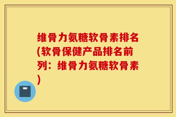 维骨力氨糖软骨素排名(软骨保健产品排名前列：维骨力氨糖软骨素)