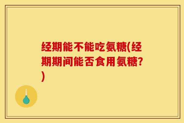 经期能不能吃氨糖(经期期间能否食用氨糖？)