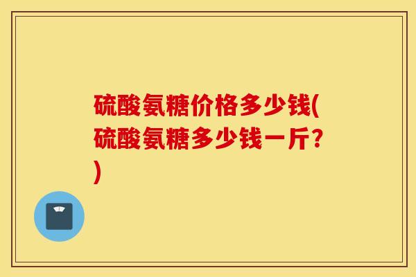 硫酸氨糖价格多少钱(硫酸氨糖多少钱一斤？)