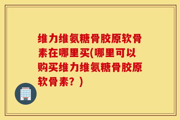 维力维氨糖骨胶原软骨素在哪里买(哪里可以购买维力维氨糖骨胶原软骨素？)