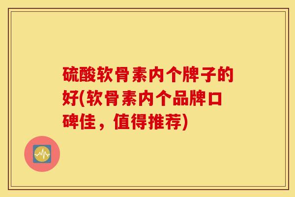 硫酸软骨素内个牌子的好(软骨素内个品牌口碑佳，值得推荐)