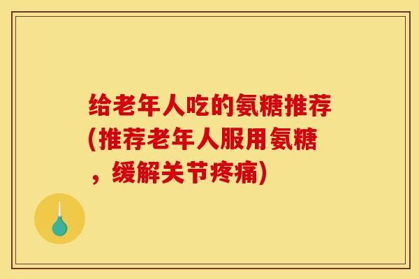 给老年人吃的氨糖推荐(推荐老年人服用氨糖，缓解关节疼痛)