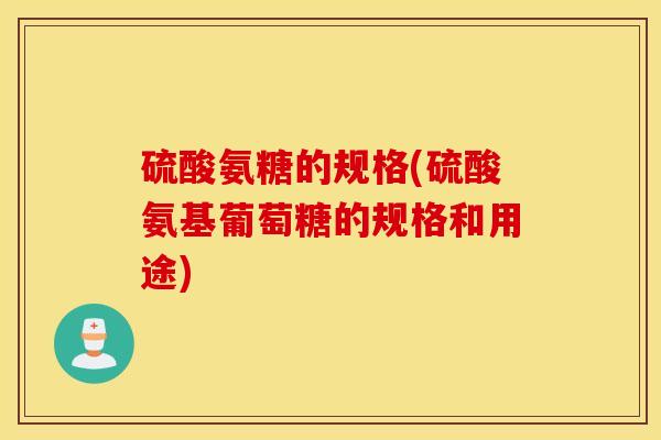 硫酸氨糖的规格(硫酸氨基葡萄糖的规格和用途)