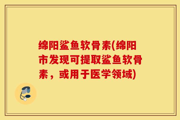 绵阳鲨鱼软骨素(绵阳市发现可提取鲨鱼软骨素，或用于医学领域)