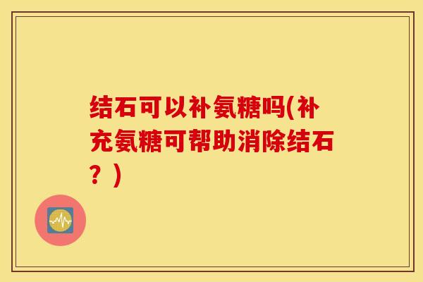 结石可以补氨糖吗(补充氨糖可帮助消除结石？)