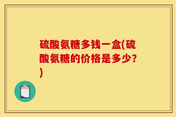 硫酸氨糖多钱一盒(硫酸氨糖的价格是多少？)