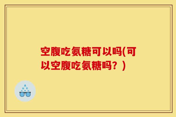 空腹吃氨糖可以吗(可以空腹吃氨糖吗？)