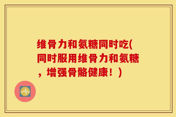维骨力和氨糖同时吃(同时服用维骨力和氨糖，增强骨骼健康！)