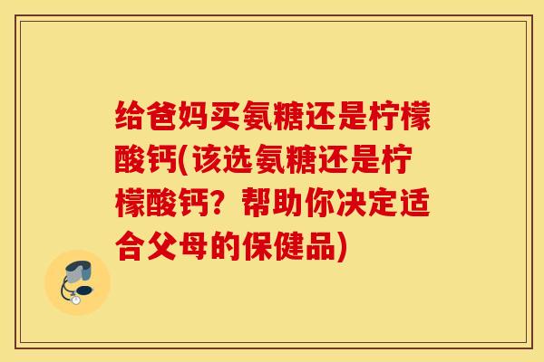 给爸妈买氨糖还是柠檬酸钙(该选氨糖还是柠檬酸钙?帮助你决定适合父母的保健品) 给爸妈买氨糖还是柠檬酸钙(该选氨糖还是柠檬酸钙?帮助你决定适合父母的保健品)