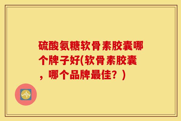 硫酸氨糖软骨素胶囊哪个牌子好(软骨素胶囊，哪个品牌最佳？)