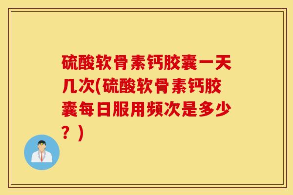 硫酸软骨素钙胶囊一天几次(硫酸软骨素钙胶囊每日服用频次是多少？)
