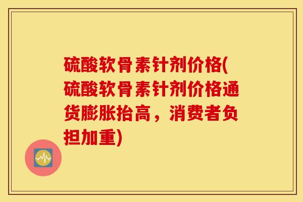 硫酸软骨素针剂价格(硫酸软骨素针剂价格通货膨胀抬高，消费者负担加重)