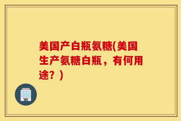 美国产白瓶氨糖(美国生产氨糖白瓶，有何用途？)