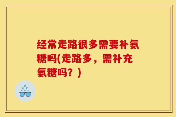 经常走路很多需要补氨糖吗(走路多,需补充氨糖吗?) 经常走路很多需要补氨糖吗(走路多,需补充氨糖吗?)
