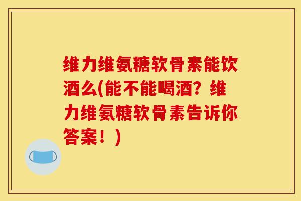 维力维氨糖软骨素能饮酒么(能不能喝酒？维力维氨糖软骨素告诉你答案！)
