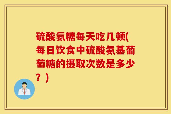 硫酸氨糖每天吃几顿(每日饮食中硫酸氨基葡萄糖的摄取次数是多少？)