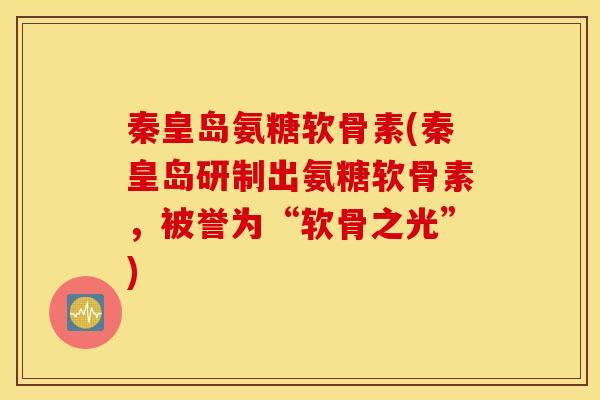 秦皇岛氨糖软骨素(秦皇岛研制出氨糖软骨素，被誉为“软骨之光”)