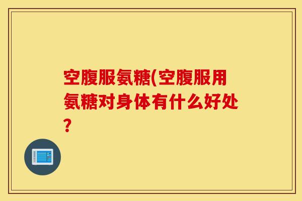 空腹服氨糖(空腹服用氨糖对身体有什么好处？