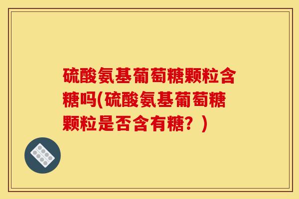 硫酸氨基葡萄糖颗粒含糖吗(硫酸氨基葡萄糖颗粒是否含有糖？)