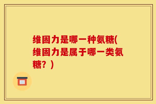 维固力是哪一种氨糖(维固力是属于哪一类氨糖？)