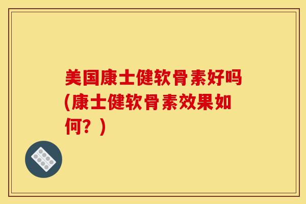 美国康士健软骨素好吗(康士健软骨素效果如何？)