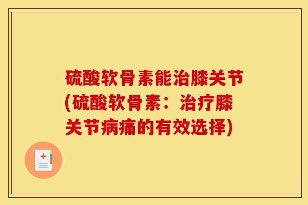 硫酸软骨素能治膝关节(硫酸软骨素：治疗膝关节病痛的有效选择)