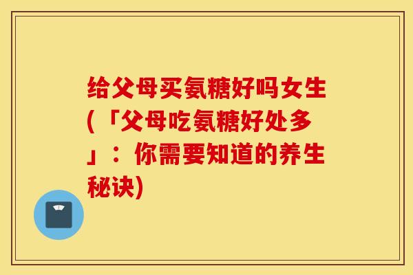 给父母买氨糖好吗女生(「父母吃氨糖好处多」：你需要知道的养生秘诀)