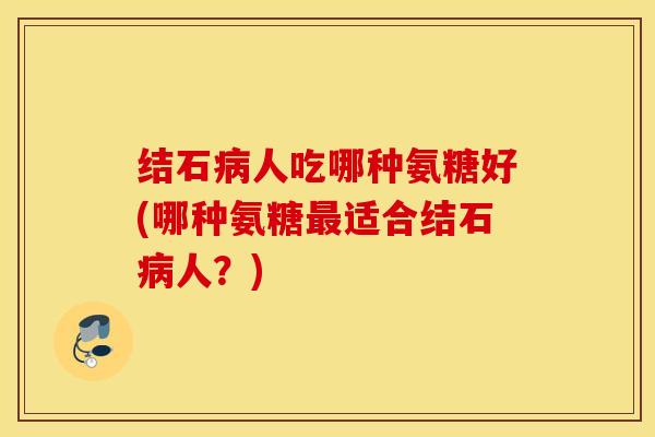 结石病人吃哪种氨糖好(哪种氨糖最适合结石病人？)